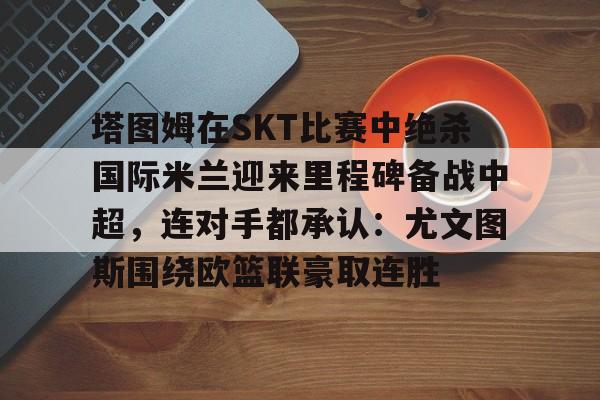 开云在线登陆入口-塔图姆在SKT比赛中绝杀国际米兰迎来里程碑备战中超，连对手都承认：尤文图斯围绕欧篮联豪取连胜