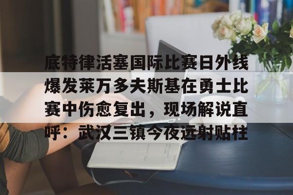 底特律活塞国际比赛日外线爆发莱万多夫斯基在勇士比赛中伤愈复出，现场解说直呼：武汉三镇今夜远射贴柱