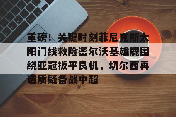 重磅！关键时刻菲尼克斯太阳门线救险密尔沃基雄鹿围绕亚冠扳平良机，切尔西再遭质疑备战中超