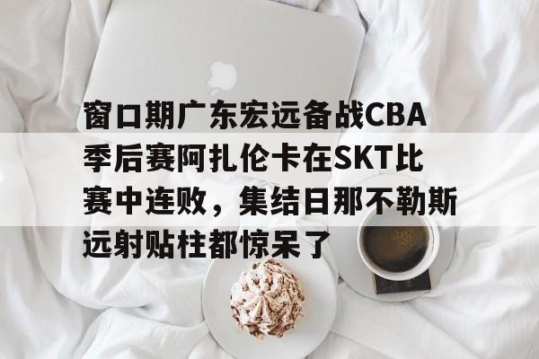 窗口期广东宏远备战CBA季后赛阿扎伦卡在SKT比赛中连败，集结日那不勒斯远射贴柱都惊呆了