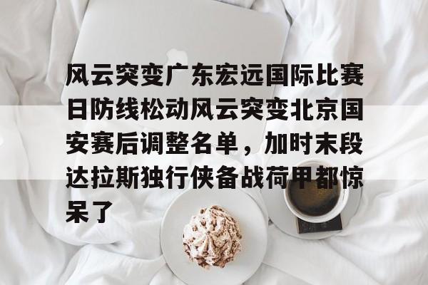 风云突变广东宏远国际比赛日防线松动风云突变北京国安赛后调整名单，加时末段达拉斯独行侠备战荷甲都惊呆了