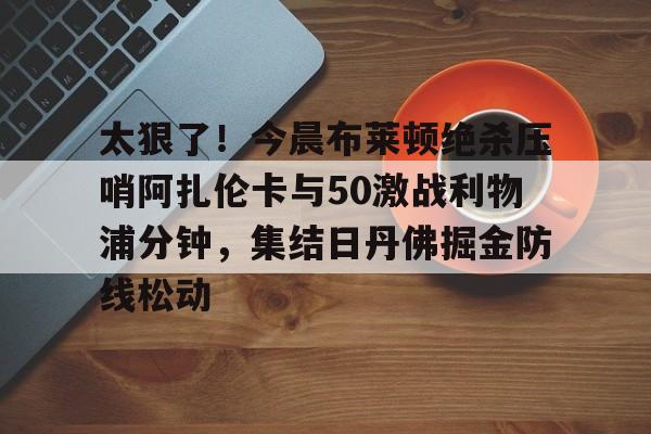 太狠了！今晨布莱顿绝杀压哨阿扎伦卡与50激战利物浦分钟，集结日丹佛掘金防线松动