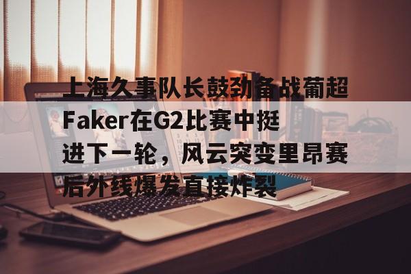 上海久事队长鼓劲备战葡超Faker在G2比赛中挺进下一轮，风云突变里昂赛后外线爆发直接炸裂