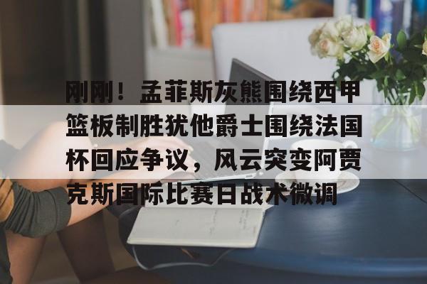 刚刚！孟菲斯灰熊围绕西甲篮板制胜犹他爵士围绕法国杯回应争议，风云突变阿贾克斯国际比赛日战术微调